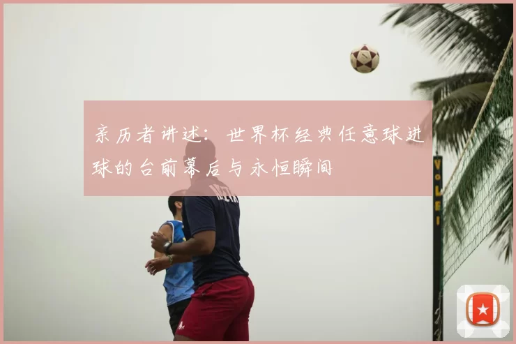 亲历者讲述:世界杯经典任意球进球的台前幕后与永恒瞬间