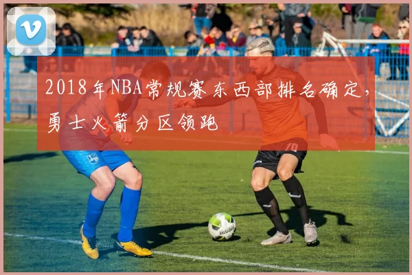 2018年NBA常规赛东西部排名确定，勇士火箭分区领跑
