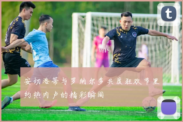 安切洛蒂与罗纳尔多共度狂欢节里约热内卢的精彩瞬间