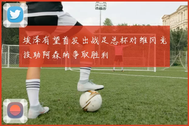 埃泽有望首发出战足总杯对维冈竞技助阿森纳争取胜利