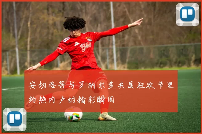 安切洛蒂与罗纳尔多共度狂欢节里约热内卢的精彩瞬间
