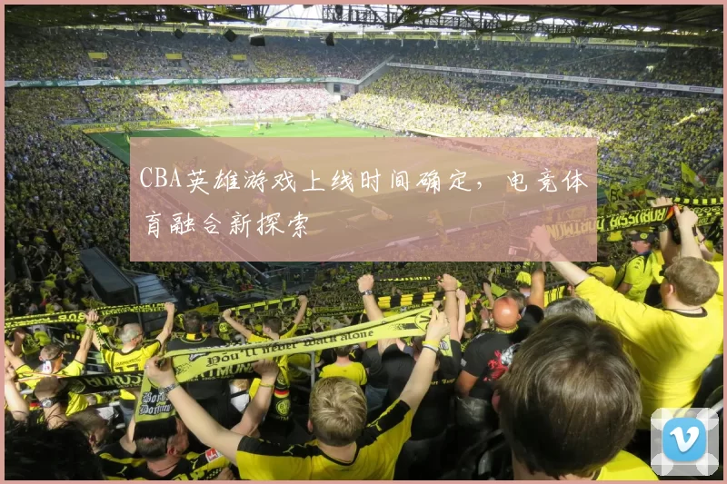 CBA英雄游戏上线时间确定,电竞体育融合新探索