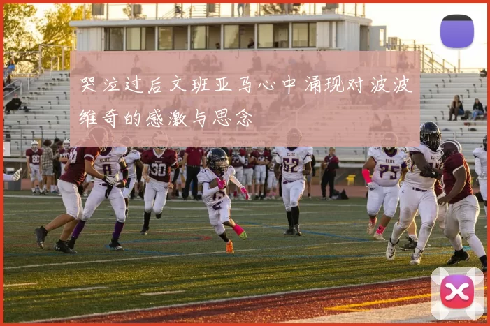 哭泣过后文班亚马心中涌现对波波维奇的感激与思念