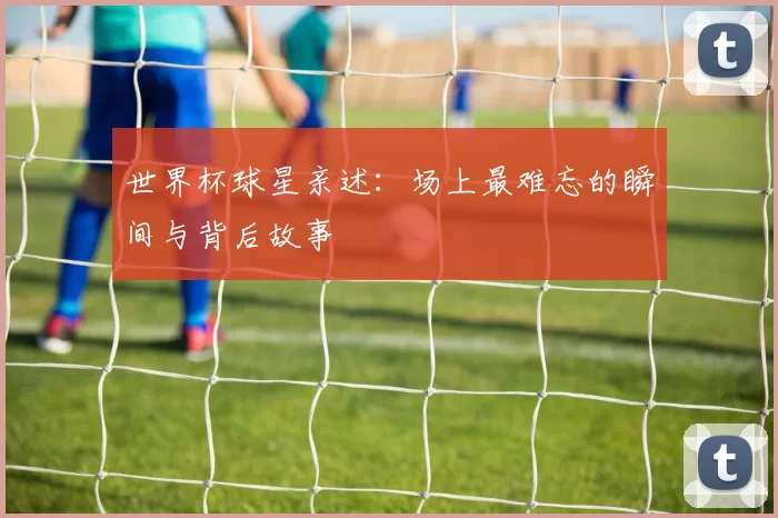 世界杯球星亲述:场上最难忘的瞬间与背后故事