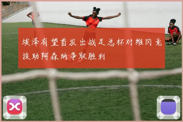 埃泽有望首发出战足总杯对维冈竞技助阿森纳争取胜利