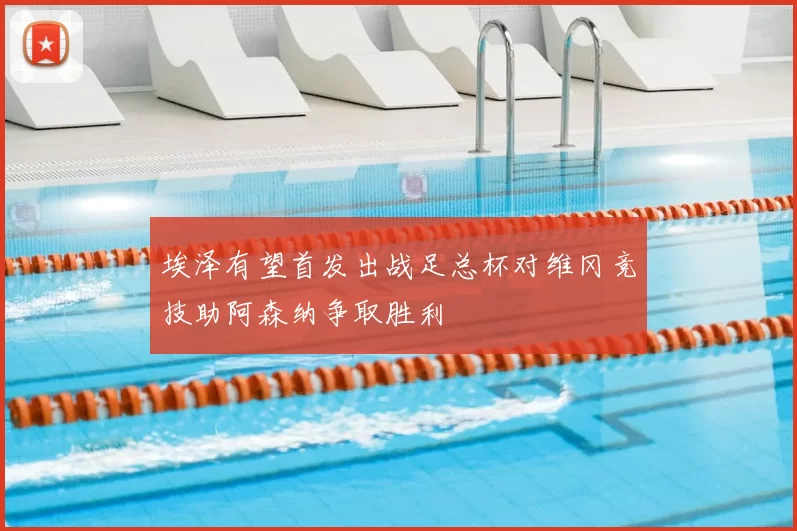 埃泽有望首发出战足总杯对维冈竞技助阿森纳争取胜利